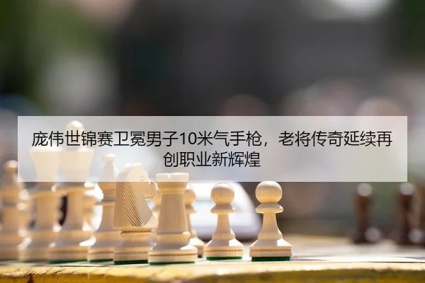 庞伟世锦赛卫冕男子10米气手枪，老将传奇延续再创职业新辉煌