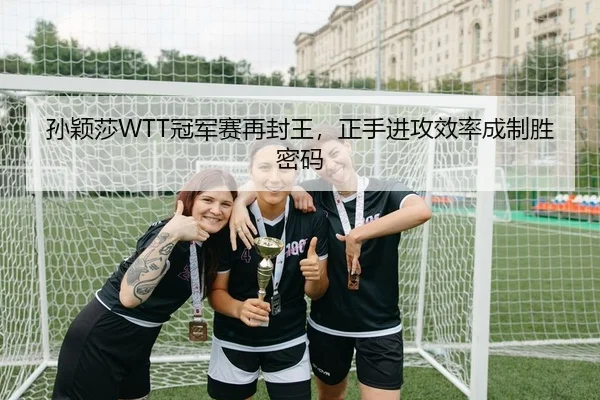 孙颖莎WTT冠军赛再封王，正手进攻效率成制胜密码