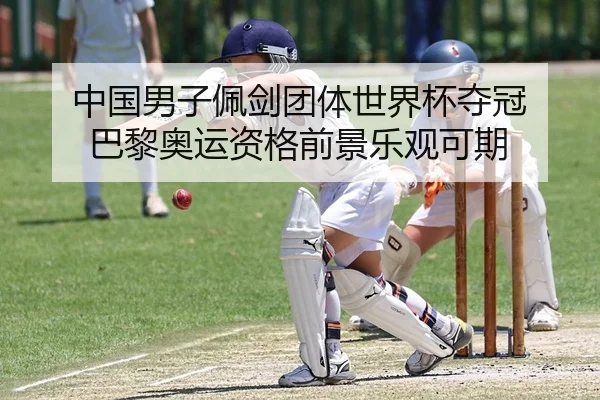 中国男子佩剑团体世界杯夺冠 巴黎奥运资格前景乐观可期