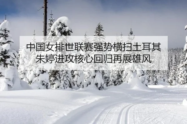 中国女排世联赛强势横扫土耳其 朱婷进攻核心回归再展雄风